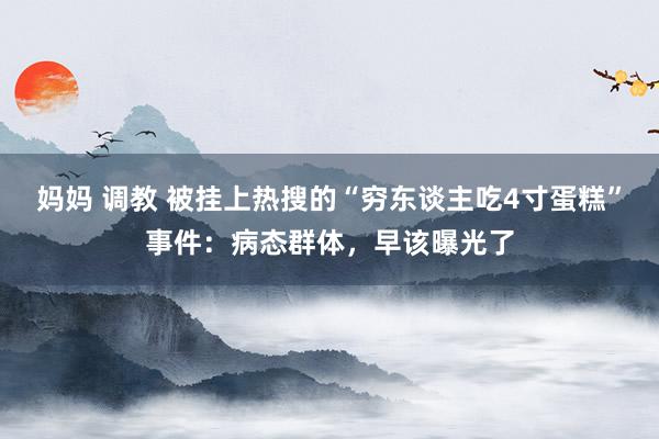 妈妈 调教 被挂上热搜的“穷东谈主吃4寸蛋糕”事件：病态群体，早该曝光了