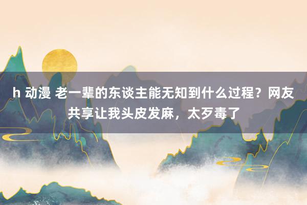 h 动漫 老一辈的东谈主能无知到什么过程？网友共享让我头皮发麻，太歹毒了