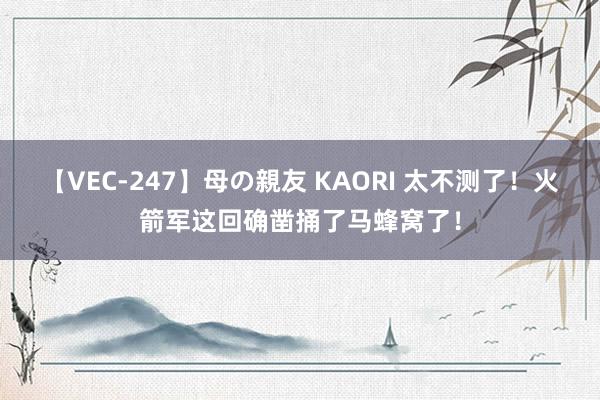 【VEC-247】母の親友 KAORI 太不测了！火箭军这回确凿捅了马蜂窝了！