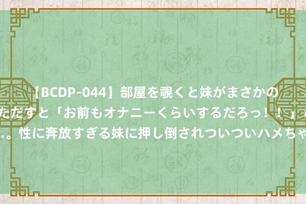 【BCDP-044】部屋を覗くと妹がまさかのアナルオナニー。問いただすと「お前もオナニーくらいするだろっ！！」と逆に襲われたボク…。性に奔放すぎる妹に押し倒されついついハメちゃった近親性交12編 国度药监局局长李利在上海调研生物医药产业发展和药品监督责任