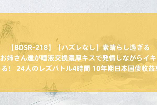 【BDSR-218】【ハズレなし】素晴らし過ぎる美女レズ。 ガチで綺麗なお姉さん達が唾液交換濃厚キスで発情しながらイキまくる！ 24人のレズバトル4時間 10年期日本国债收益率飞腾2.5个基点，报1.055%