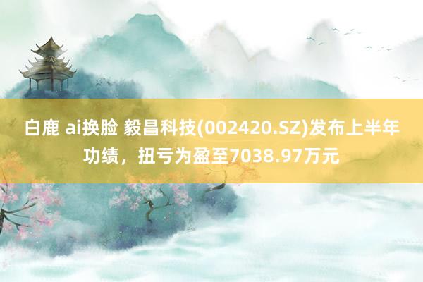 白鹿 ai换脸 毅昌科技(002420.SZ)发布上半年功绩，扭亏为盈至7038.97万元