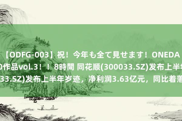 【ODFG-003】祝！今年も全て見せます！ONEDAFULL1年の軌跡全60作品vol.3！！8時間 同花顺(300033.SZ)发布上半年岁迹，净利润3.63亿元，同比着落20.99%