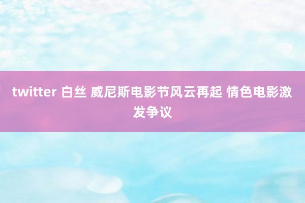 twitter 白丝 威尼斯电影节风云再起 情色电影激发争议