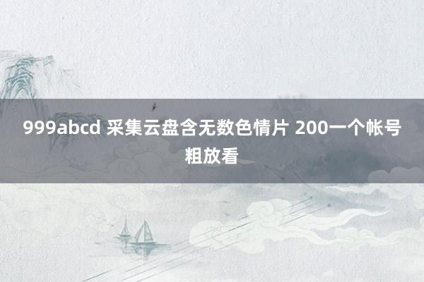 999abcd 采集云盘含无数色情片 200一个帐号粗放看