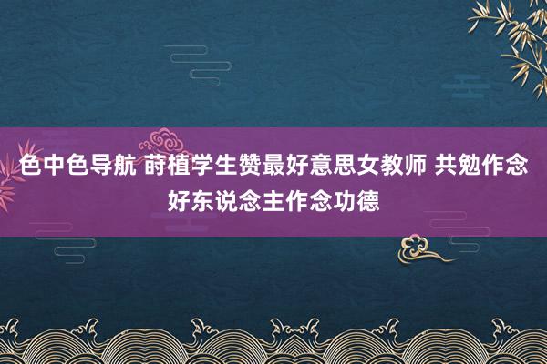 色中色导航 莳植学生赞最好意思女教师 共勉作念好东说念主作念功德