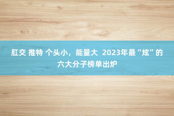 肛交 推特 个头小，能量大  2023年最“炫”的六大分子榜单出炉