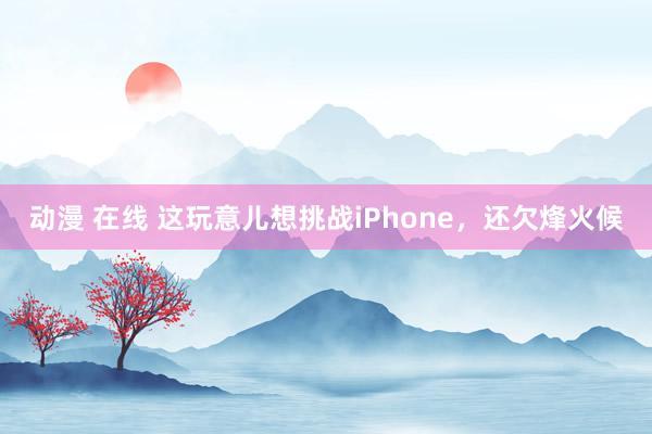 动漫 在线 这玩意儿想挑战iPhone，还欠烽火候