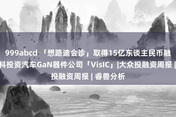 999abcd 「想路迪会诊」取得15亿东谈主民币融资，联发科投资汽车GaN器件公司「VisIC」|大众投融资周报 | 睿兽分析