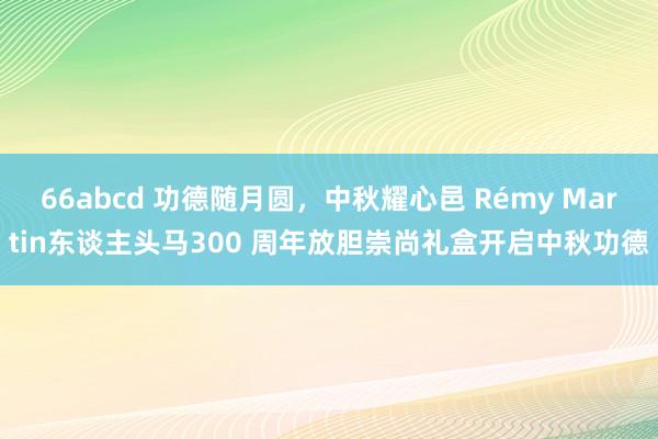 66abcd 功德随月圆，中秋耀心邑 Rémy Martin东谈主头马300 周年放胆崇尚礼盒开启中秋功德