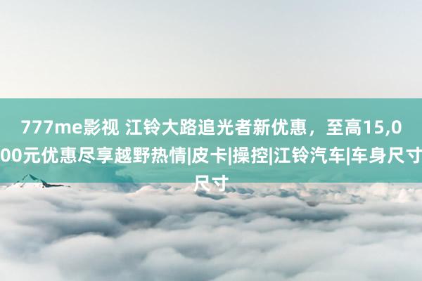 777me影视 江铃大路追光者新优惠，至高15，000元优惠尽享越野热情|皮卡|操控|江铃汽车|车身尺寸