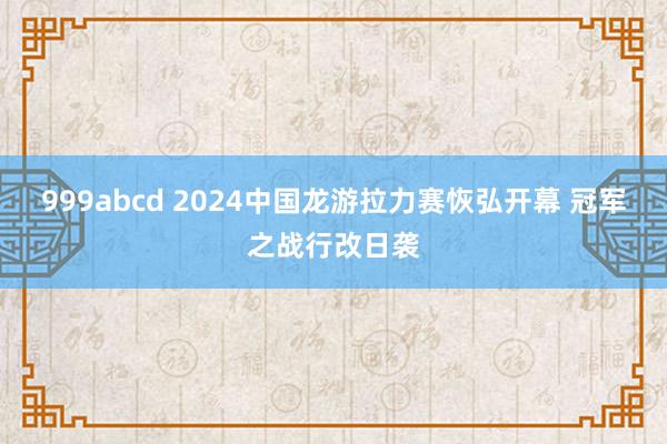 999abcd 2024中国龙游拉力赛恢弘开幕 冠军之战行改日袭