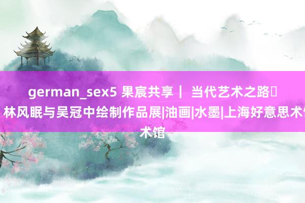 german_sex5 果宸共享｜ 当代艺术之路​：林风眠与吴冠中绘制作品展|油画|水墨|上海好意思术馆