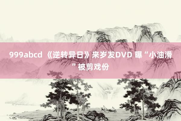 999abcd 《逆转异日》来岁发DVD 曝“小油滑”被剪戏份