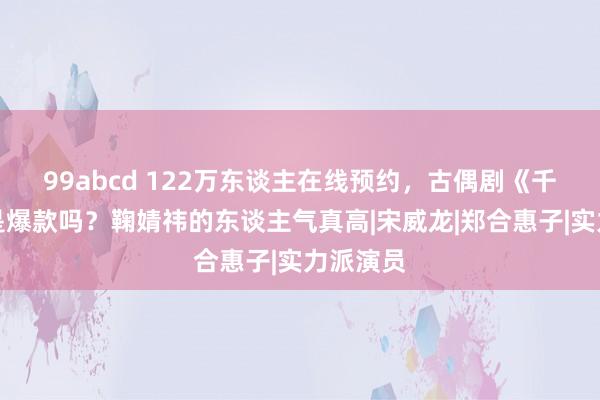 99abcd 122万东谈主在线预约，古偶剧《千香》会是爆款吗？鞠婧祎的东谈主气真高|宋威龙|郑合惠子|实力派演员