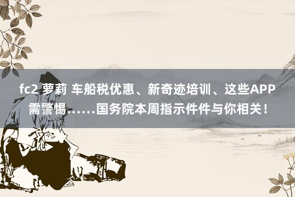 fc2 萝莉 车船税优惠、新奇迹培训、这些APP需警惕……国务院本周指示件件与你相关！