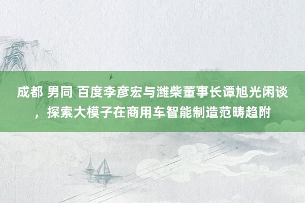 成都 男同 百度李彦宏与潍柴董事长谭旭光闲谈，探索大模子在商用车智能制造范畴趋附