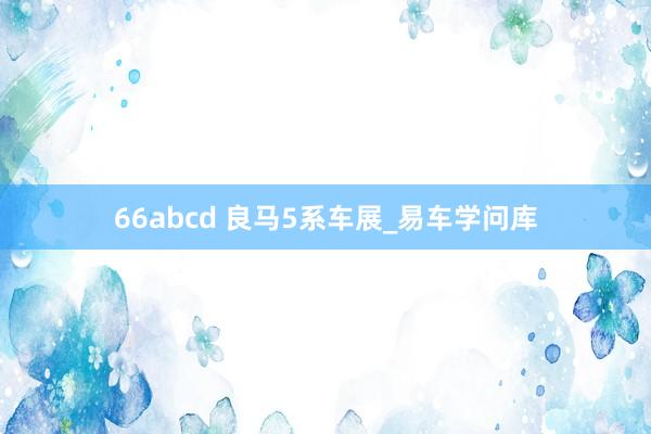 66abcd 良马5系车展_易车学问库