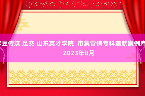 麻豆传媒 足交 山东英才学院  市集营销专科造就案例库         2023年8月